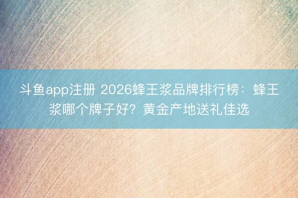 斗鱼app注册 2026蜂王浆品牌排行榜：蜂王浆哪个牌子好？黄金产地送礼佳选