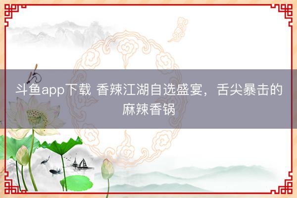 斗鱼app下载 香辣江湖自选盛宴,舌尖暴击的麻辣香锅