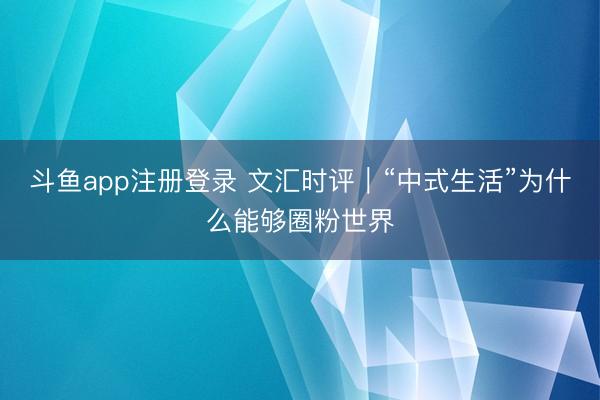 斗鱼app注册登录 文汇时评|“中式生活”为什么能够圈粉世界