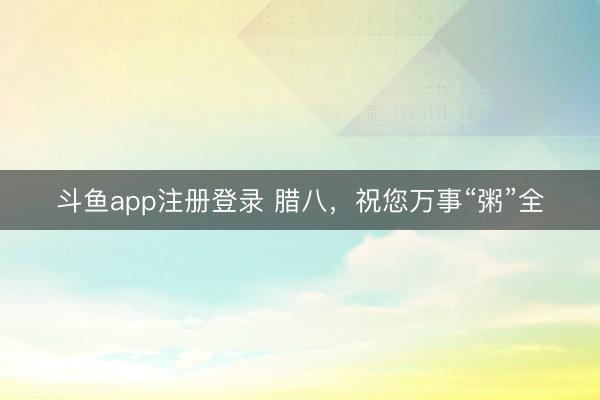 斗鱼app注册登录 腊八，祝您万事“粥”全