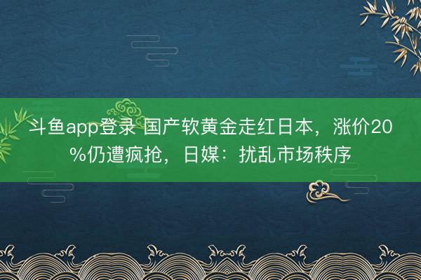 斗鱼app登录 国产软黄金走红日本,涨价20%仍遭疯抢,日媒:扰乱市场秩序