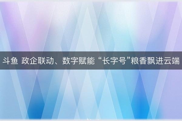 斗鱼 政企联动、数字赋能 “长字号”粮香飘进云端