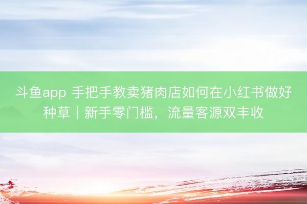 斗鱼app 手把手教卖猪肉店如何在小红书做好种草|新手零门槛,流量客源双丰收