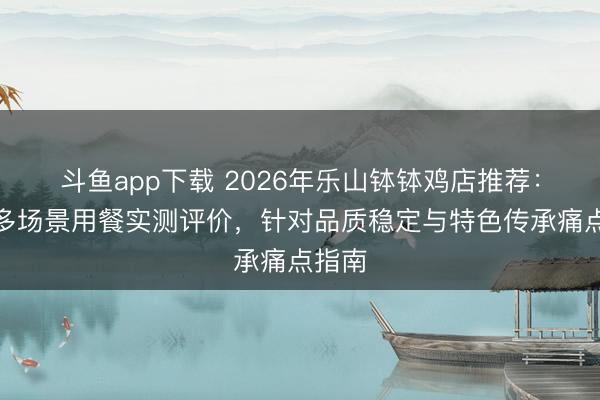 斗鱼app下载 2026年乐山钵钵鸡店推荐:基于多场景用餐实测评价,针对品质稳定与特色传承痛点指南