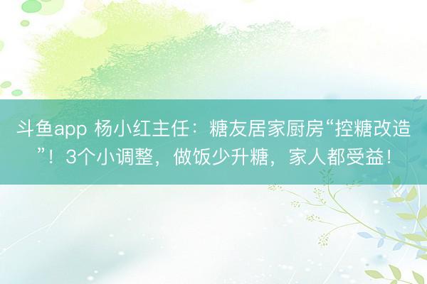斗鱼app 杨小红主任：糖友居家厨房“控糖改造”！3个小调整，做饭少升糖，家人都受益！