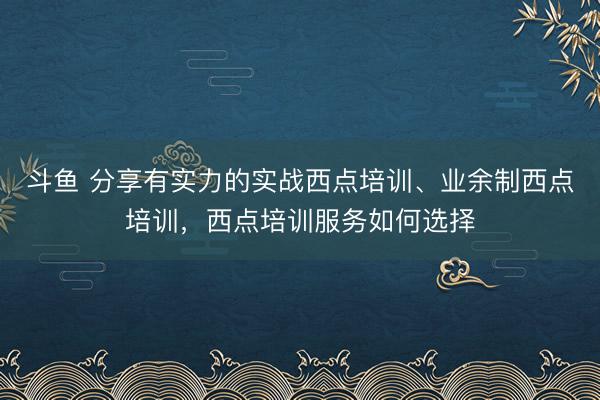 斗鱼 分享有实力的实战西点培训、业余制西点培训，西点培训服务如何选择