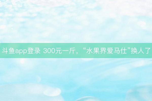 斗鱼app登录 300元一斤，“水果界爱马仕”换人了