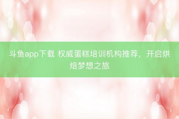 斗鱼app下载 权威蛋糕培训机构推荐,开启烘焙梦想之旅