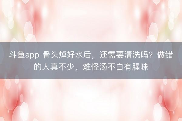 斗鱼app 骨头焯好水后，还需要清洗吗？做错的人真不少，难怪汤不白有腥味