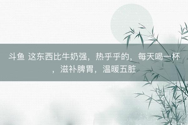 斗鱼 这东西比牛奶强,热乎乎的,每天喝一杯,滋补脾胃,温暖五脏