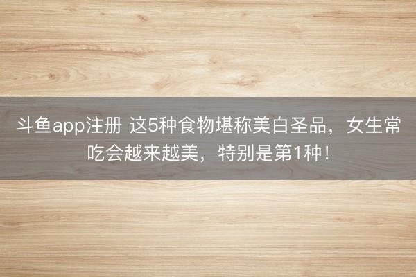 斗鱼app注册 这5种食物堪称美白圣品，女生常吃会越来越美，特别是第1种！