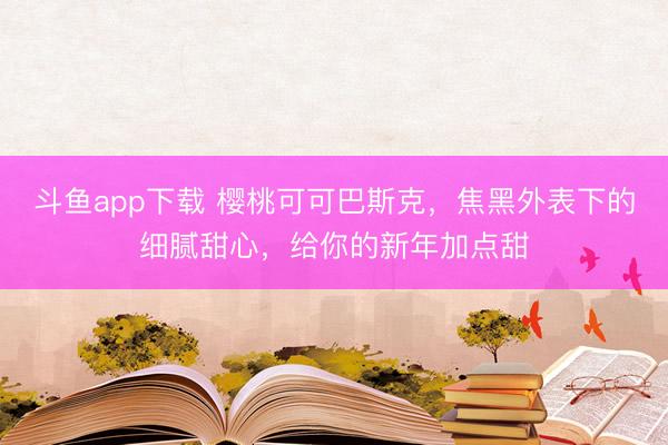 斗鱼app下载 樱桃可可巴斯克，焦黑外表下的细腻甜心，给你的新年加点甜