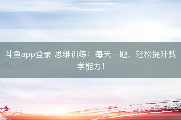 斗鱼app登录 思维训练：每天一题，轻松提升数学能力！