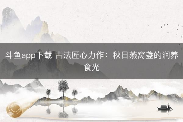 斗鱼app下载 古法匠心力作：秋日燕窝盏的润养食光