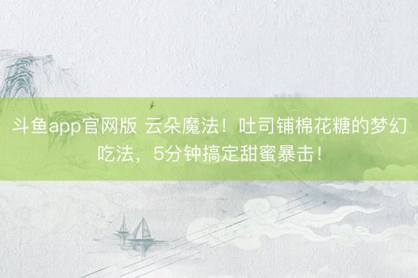 斗鱼app官网版 云朵魔法！吐司铺棉花糖的梦幻吃法，5分钟搞定甜蜜暴击！