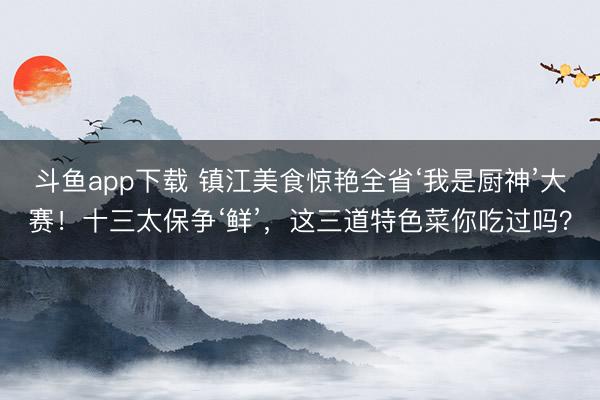 斗鱼app下载 镇江美食惊艳全省‘我是厨神’大赛!十三太保争‘鲜’,这三道特色菜你吃过吗?