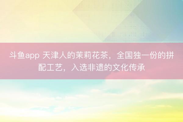斗鱼app 天津人的茉莉花茶，全国独一份的拼配工艺，入选非遗的文化传承