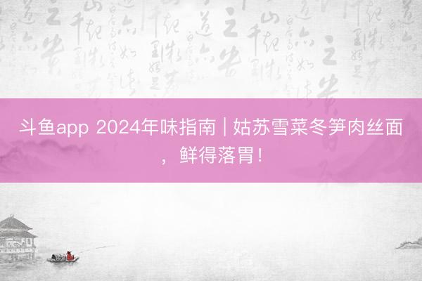 斗鱼app 2024年味指南 | 姑苏雪菜冬笋肉丝面，鲜得落胃！