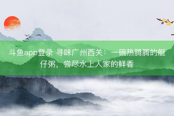 斗鱼app登录 寻味广州西关：一碗热腾腾的艇仔粥，尝尽水上人家的鲜香