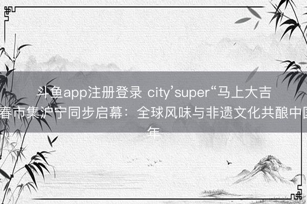 斗鱼app注册登录 city’super“马上大吉”新春市集沪宁同步启幕:全球风味与非遗文化共酿中国年