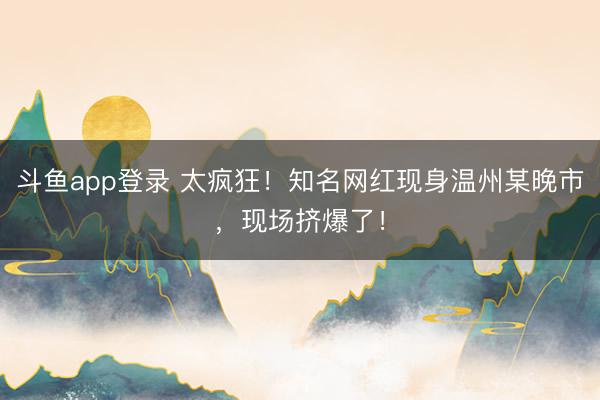 斗鱼app登录 太疯狂！知名网红现身温州某晚市，现场挤爆了！