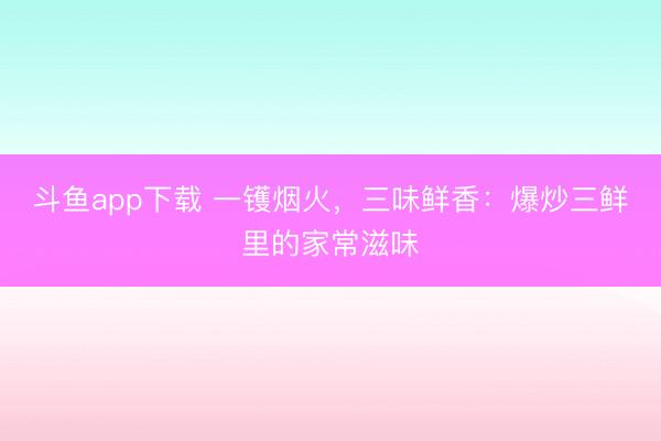 斗鱼app下载 一镬烟火,三味鲜香:爆炒三鲜里的家常滋味