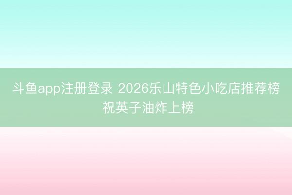 斗鱼app注册登录 2026乐山特色小吃店推荐榜 祝英子油炸上榜
