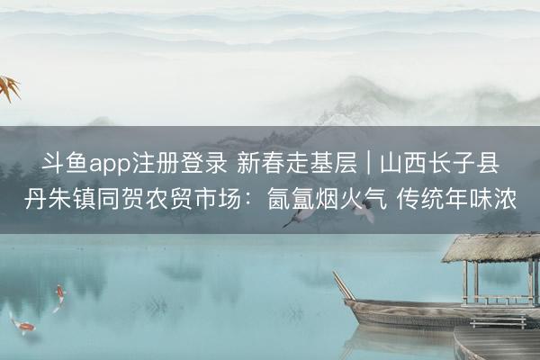 斗鱼app注册登录 新春走基层 | 山西长子县丹朱镇同贺农贸市场:氤氲烟火气 传统年味浓