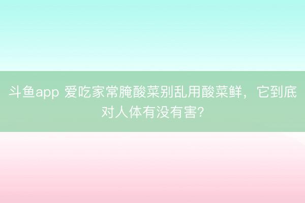 斗鱼app 爱吃家常腌酸菜别乱用酸菜鲜，它到底对人体有没有害？