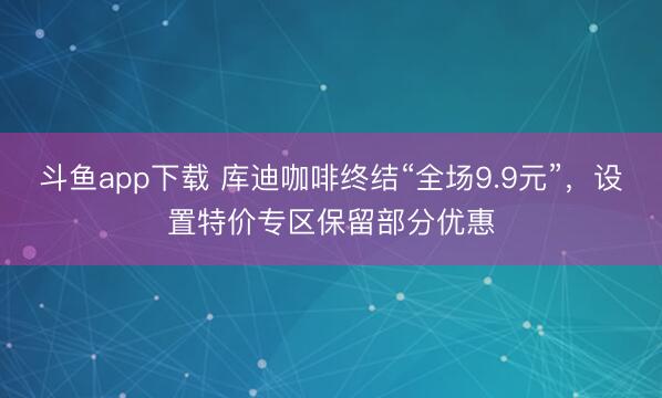 斗鱼app下载 库迪咖啡终结“全场9.9元”，设置特价专区保留部分优惠