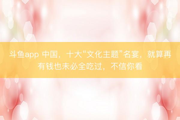 斗鱼app 中国，十大“文化主题”名宴，就算再有钱也未必全吃过，不信你看