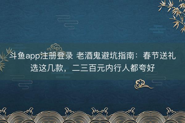斗鱼app注册登录 老酒鬼避坑指南:春节送礼选这几款,二三百元内行人都夸好
