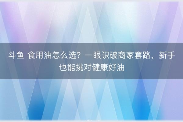 斗鱼 食用油怎么选？一眼识破商家套路，新手也能挑对健康好油