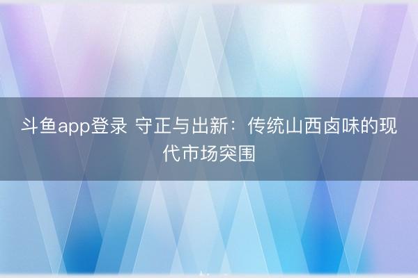 斗鱼app登录 守正与出新：传统山西卤味的现代市场突围