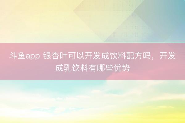 斗鱼app 银杏叶可以开发成饮料配方吗，开发成乳饮料有哪些优势