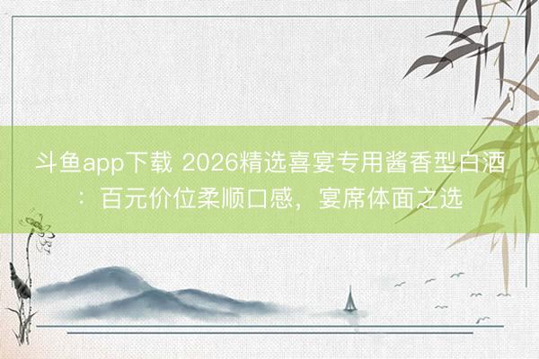 斗鱼app下载 2026精选喜宴专用酱香型白酒:百元价位柔顺口感,宴席体面之选