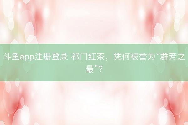 斗鱼app注册登录 祁门红茶，凭何被誉为“群芳之最”？
