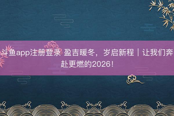 斗鱼app注册登录 盈吉暖冬，岁启新程｜让我们奔赴更燃的2026！