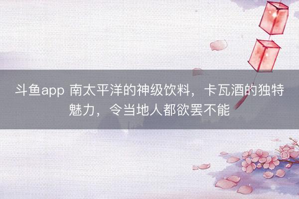 斗鱼app 南太平洋的神级饮料，卡瓦酒的独特魅力，令当地人都欲罢不能