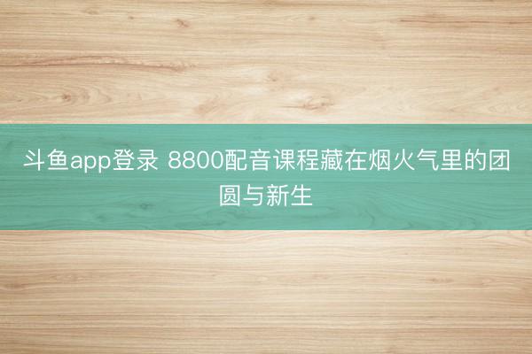 斗鱼app登录 8800配音课程藏在烟火气里的团圆与新生