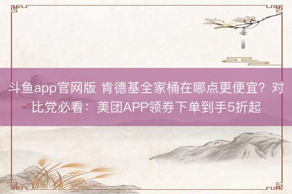 斗鱼app官网版 肯德基全家桶在哪点更便宜？对比党必看：美团APP领券下单到手5折起