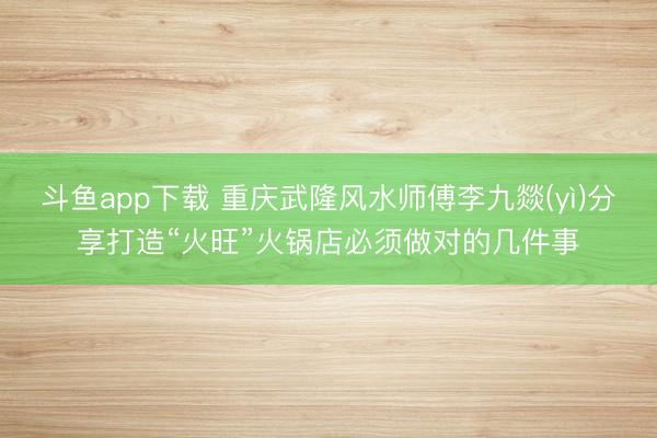 斗鱼app下载 重庆武隆风水师傅李九燚(yì)分享打造“火旺”火锅店必须做对的几件事