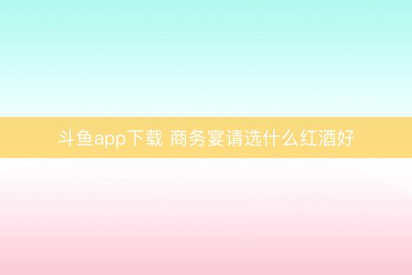 斗鱼app下载 商务宴请选什么红酒好