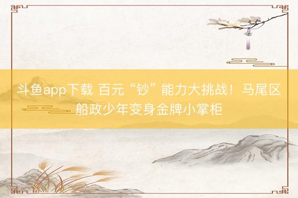 斗鱼app下载 百元 “钞” 能力大挑战！马尾区船政少年变身金牌小掌柜