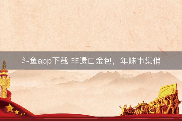斗鱼app下载 非遗口金包，年味市集俏