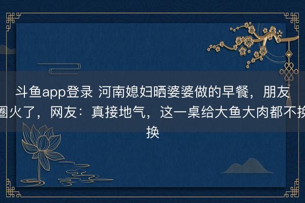 斗鱼app登录 河南媳妇晒婆婆做的早餐，朋友圈火了，网友：真接地气，这一桌给大鱼大肉都不换