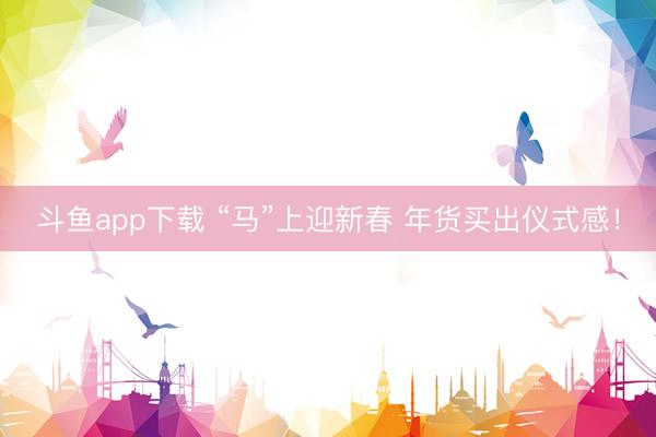 斗鱼app下载 “马”上迎新春 年货买出仪式感！