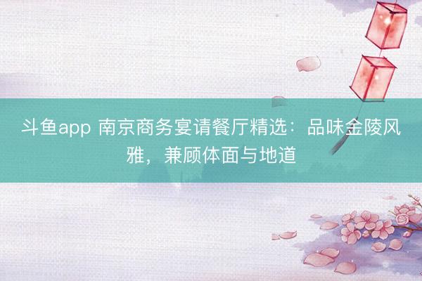 斗鱼app 南京商务宴请餐厅精选：品味金陵风雅，兼顾体面与地道