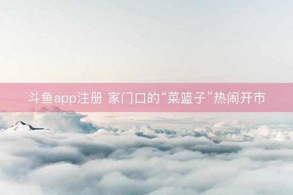 斗鱼app注册 家门口的“菜篮子”热闹开市