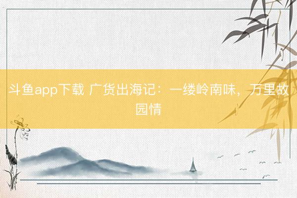 斗鱼app下载 广货出海记:一缕岭南味,万里故园情